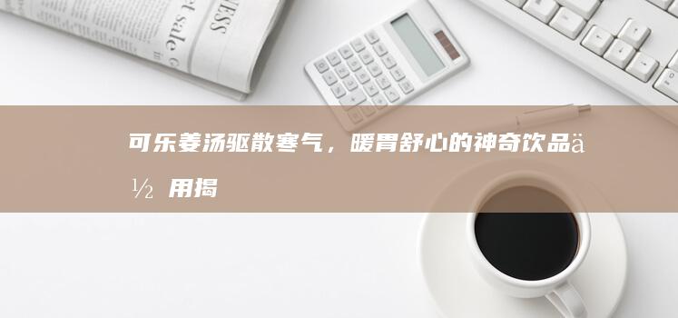 可乐姜汤：驱散寒气，暖胃舒心的神奇饮品作用揭秘