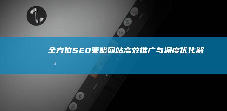 全方位SEO策略：网站高效推广与深度优化解决方案